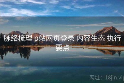 脉络梳理 p站网页登录 内容生态 执行要点