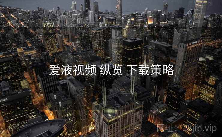 爱液视频 纵览 下载策略