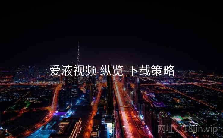爱液视频 纵览 下载策略