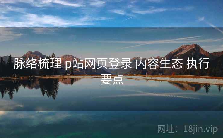 脉络梳理 p站网页登录 内容生态 执行要点
