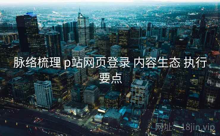 脉络梳理 p站网页登录 内容生态 执行要点