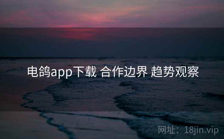 电鸽app下载 合作边界 趋势观察