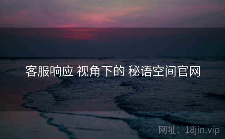 客服响应 视角下的 秘语空间官网