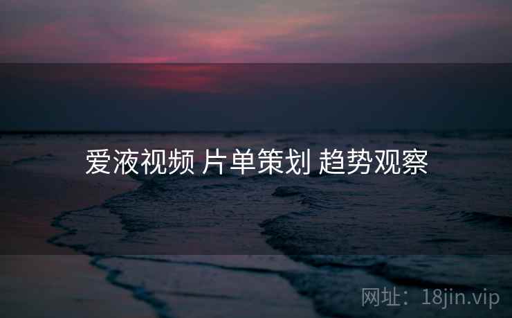 爱液视频 片单策划 趋势观察
