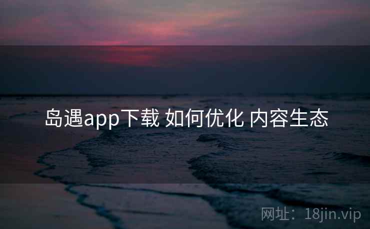 岛遇app下载 如何优化 内容生态