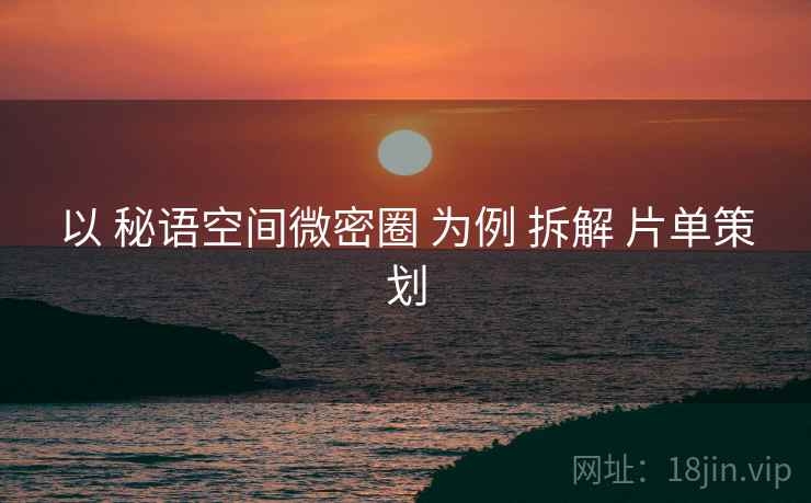 以 秘语空间微密圈 为例 拆解 片单策划